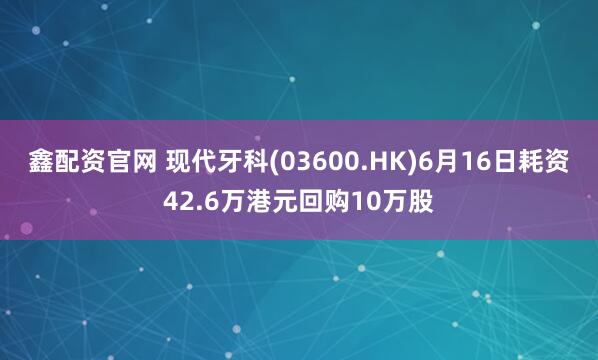 鑫配资官网 现代牙科(03600.HK)6月16日耗资42.6万港元回购10万股