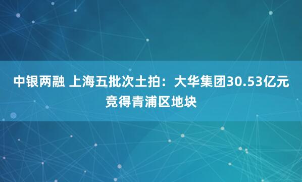 中银两融 上海五批次土拍：大华集团30.53亿元竞得青浦区地块