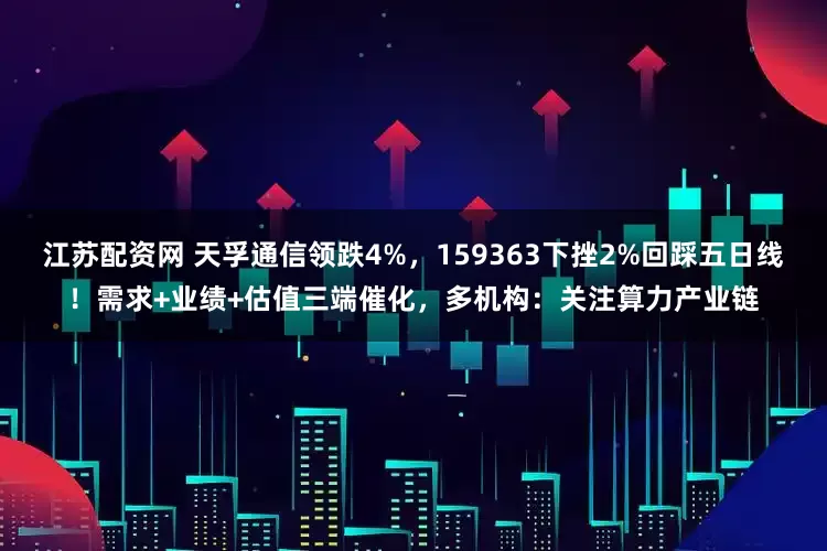 江苏配资网 天孚通信领跌4%，159363下挫2%回踩五日线！需求+业绩+估值三端催化，多机构：关注算力产业链