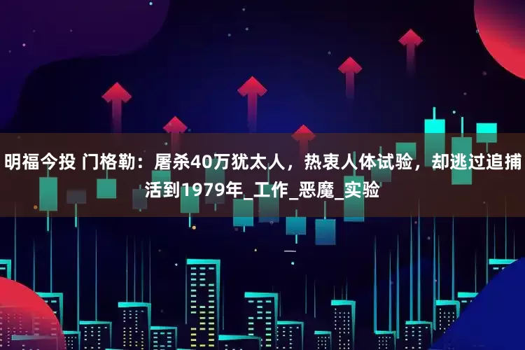 明福今投 门格勒：屠杀40万犹太人，热衷人体试验，却逃过追捕活到1979年_工作_恶魔_实验