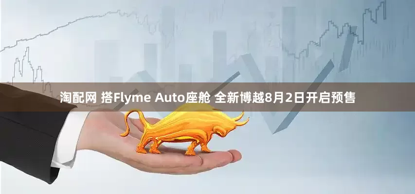 淘配网 搭Flyme Auto座舱 全新博越8月2日开启预售