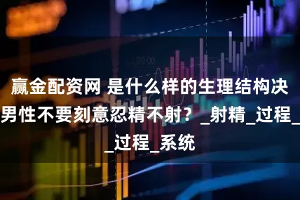 赢金配资网 是什么样的生理结构决定，男性不要刻意忍精不射？_射精_过程_系统