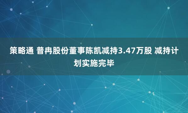策略通 普冉股份董事陈凯减持3.47万股 减持计划实施完毕