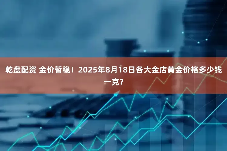 乾盘配资 金价暂稳！2025年8月18日各大金店黄金价格多少钱一克？