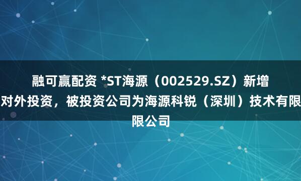 融可赢配资 *ST海源（002529.SZ）新增一起对外投资，被投资公司为海源科锐（深圳）技术有限公司