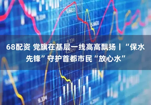 68配资 党旗在基层一线高高飘扬丨“保水先锋”守护首都市民“放心水”