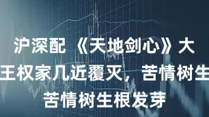 沪深配 《天地剑心》大结局，王权家几近覆灭，苦情树生根发芽