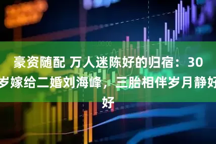 豪资随配 万人迷陈好的归宿：30岁嫁给二婚刘海峰，三胎相伴岁月静好