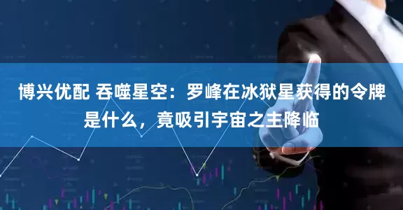 博兴优配 吞噬星空：罗峰在冰狱星获得的令牌是什么，竟吸引宇宙之主降临