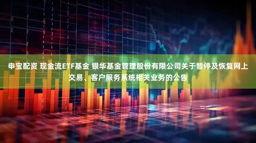申宝配资 现金流ETF基金 银华基金管理股份有限公司关于暂停及恢复网上交易、客户服务系统相关业务的公告