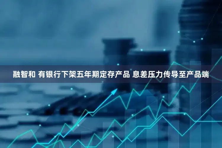 融智和 有银行下架五年期定存产品 息差压力传导至产品端